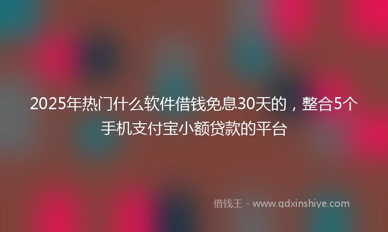 2025年热门什么软件借钱免息30天的,整合5个手机支付宝小额贷款的平台