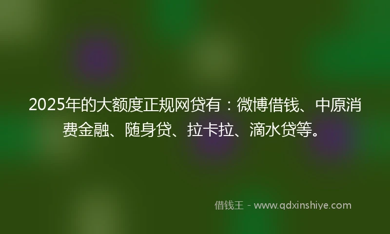 2025年的大额度正规网贷有：微博借钱、中原消费金融、随身贷、拉卡拉、滴水贷等。