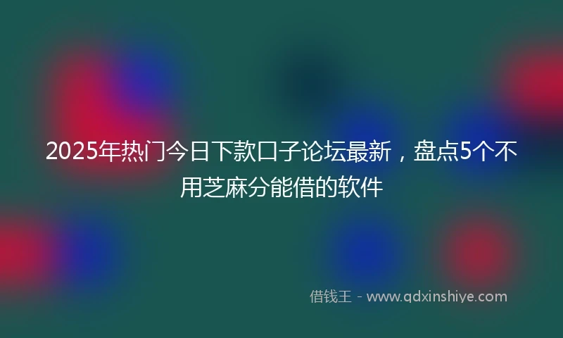 2025年热门今日下款口子论坛最新，盘点5个不用芝麻分能借的软件