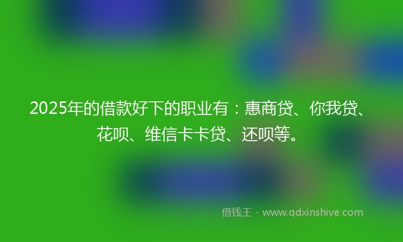 2025年的借款好下的职业有：惠商贷、你我贷、花呗、维信卡卡贷、还呗等。