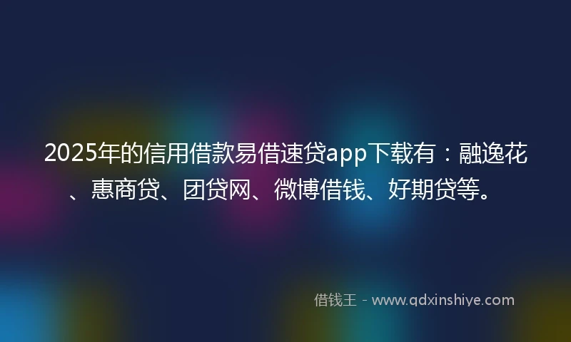 2025年的信用借款易借速贷app下载有：融逸花、惠商贷、团贷网、微博借钱、好期贷等。