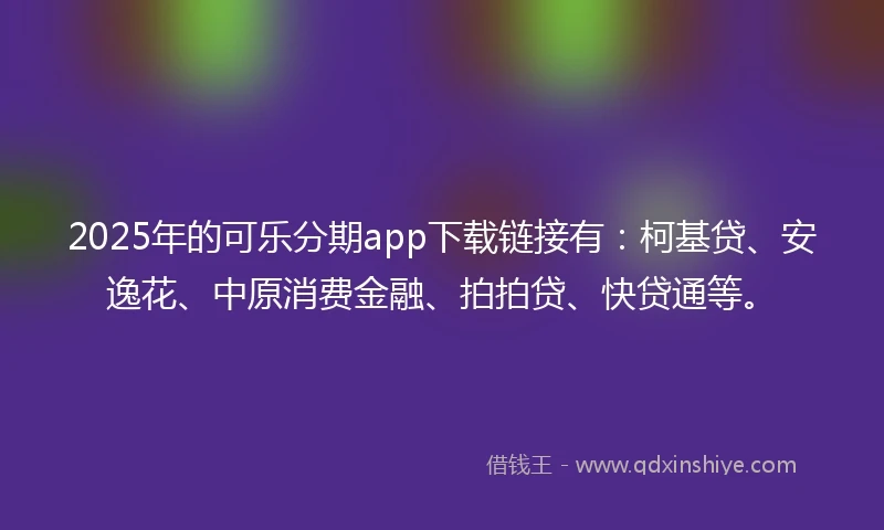 2025年的可乐分期app下载链接有：柯基贷、安逸花、中原消费金融、拍拍贷、快贷通等。