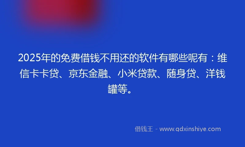 2025年的免费借钱不用还的软件有哪些呢有：维信卡卡贷、京东金融、小米贷款、随身贷、洋钱罐等。