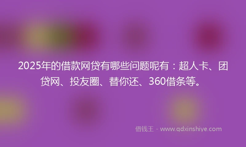 2025年的借款网贷有哪些问题呢有：超人卡、团贷网、投友圈、替你还、360借条等。