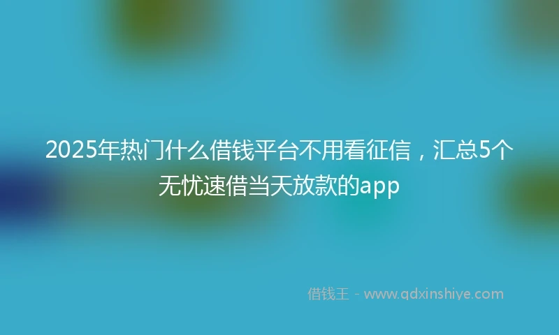 2025年热门什么借钱平台不用看征信,汇总5个无忧速借当天放款的app