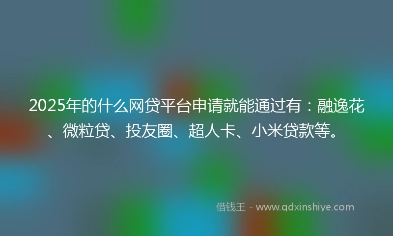 2025年的什么网贷平台申请就能通过有：融逸花、微粒贷、投友圈、超人卡、小米贷款等。