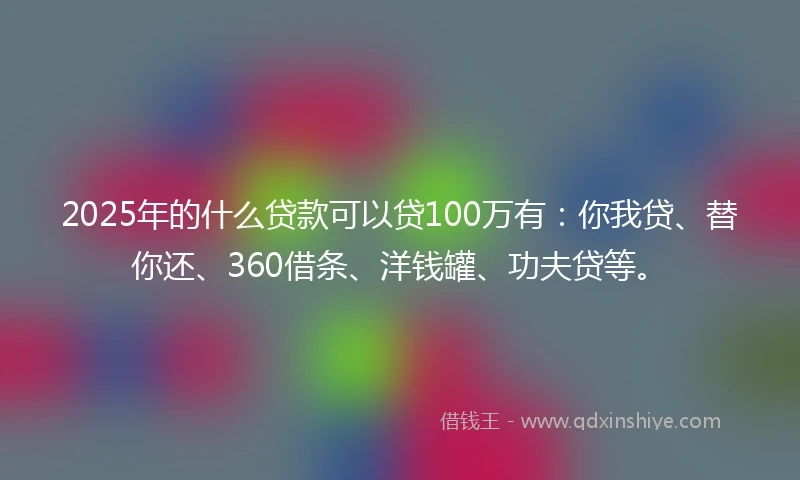 2025年的什么贷款可以贷100万有：你我贷、替你还、360借条、洋钱罐、功夫贷等。