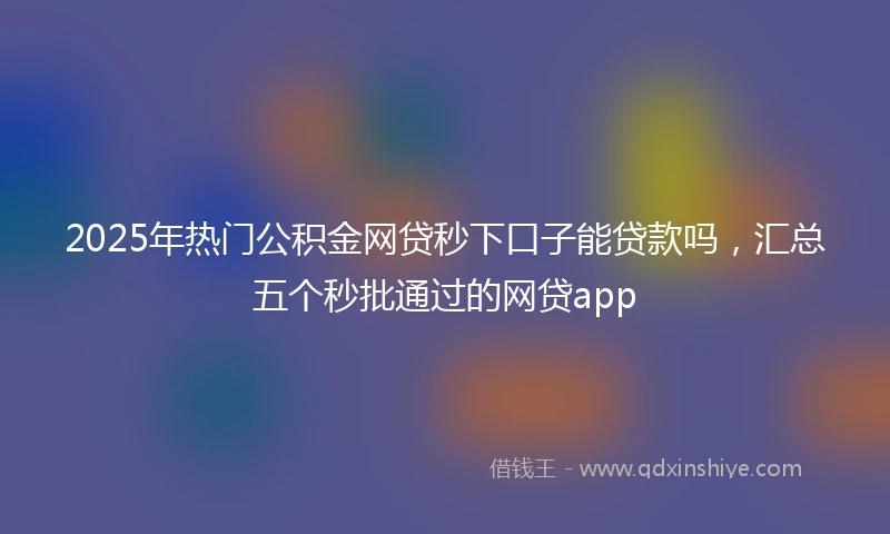 2025年热门公积金网贷秒下口子能贷款吗，汇总五个秒批通过的网贷app