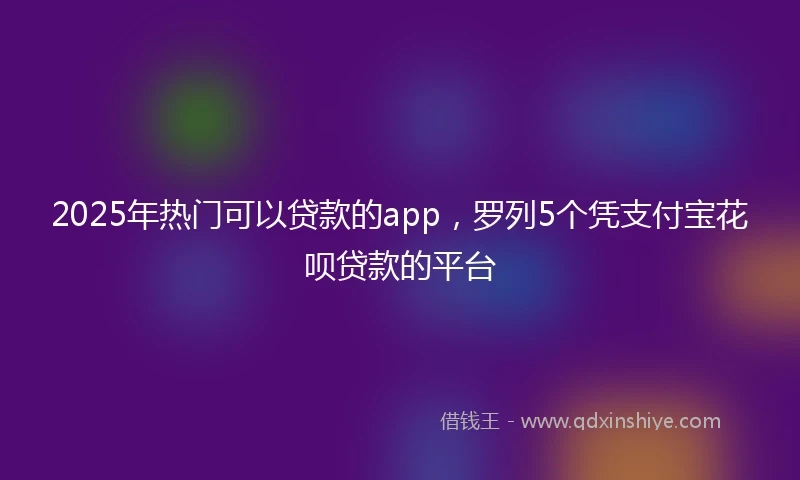 2025年热门可以贷款的app，罗列5个凭支付宝花呗贷款的平台