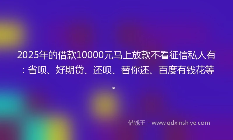 2025年的借款10000元马上放款不看征信私人有:省呗、好期贷、还呗、替你还、百度有钱花等。