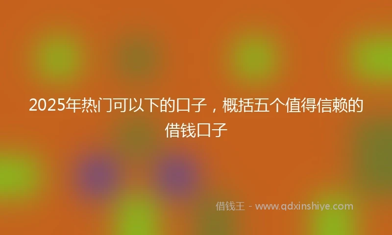 2025年热门可以下的口子，概括五个值得信赖的借钱口子