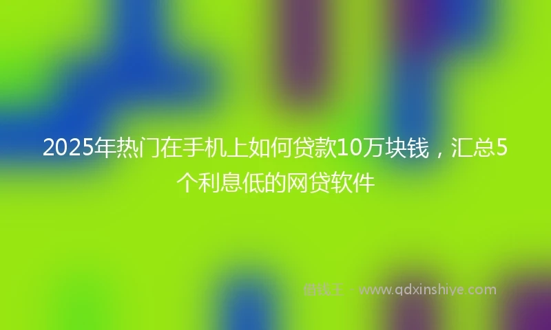 2025年热门在手机上如何贷款10万块钱，汇总5个利息低的网贷软件