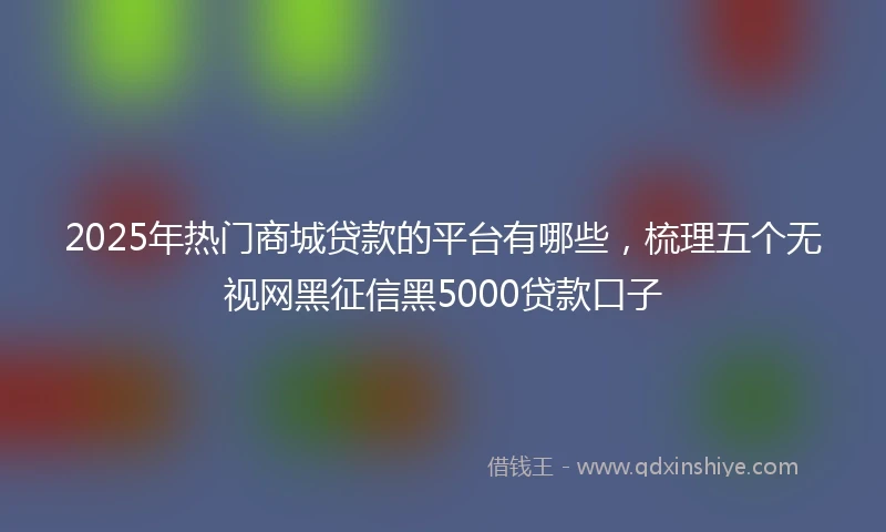 2025年热门商城贷款的平台有哪些，梳理五个无视网黑征信黑5000贷款口子