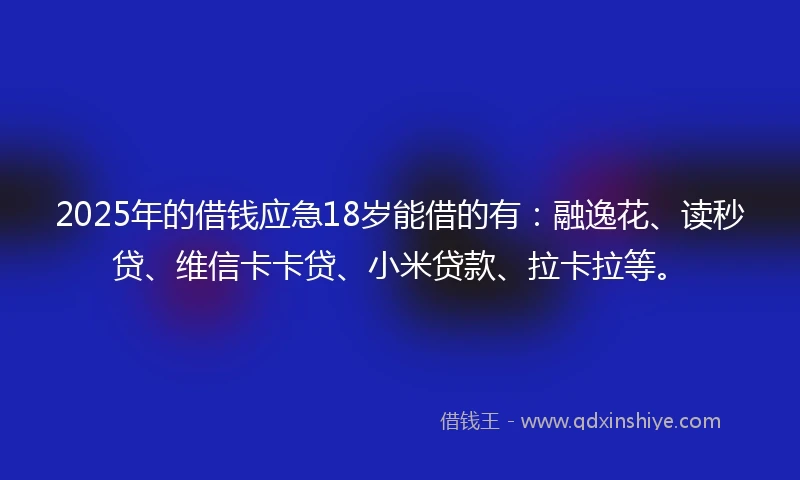 2025年的借钱应急18岁能借的有：融逸花、读秒贷、维信卡卡贷、小米贷款、拉卡拉等。