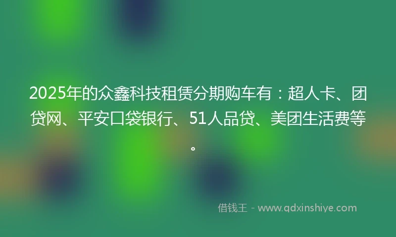 2025年的众鑫科技租赁分期购车有：超人卡、团贷网、平安口袋银行、51人品贷、美团生活费等。