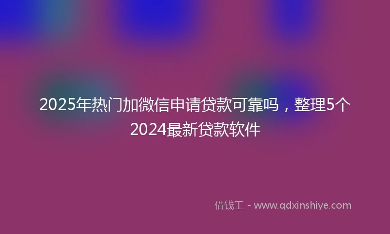 2025年热门加微信申请贷款可靠吗，整理5个2024最新贷款软件