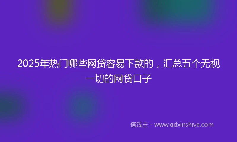 2025年热门哪些网贷容易下款的，汇总五个无视一切的网贷口子