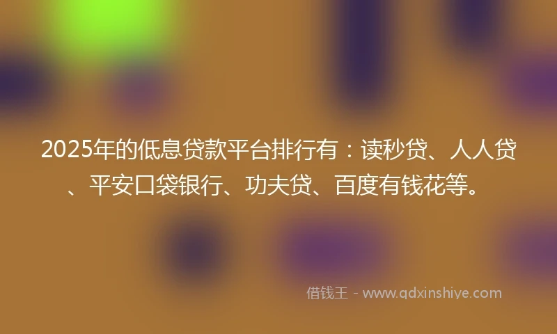 2025年的低息贷款平台排行有：读秒贷、人人贷、平安口袋银行、功夫贷、百度有钱花等。