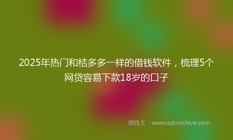 2025年热门和桔多多一样的借钱软件，梳理5个网贷容易下款18岁的口子