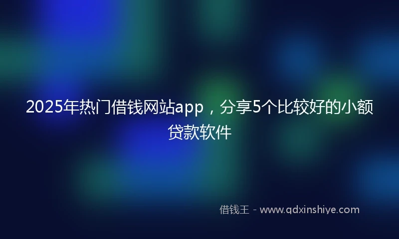 2025年热门借钱网站app，分享5个比较好的小额贷款软件