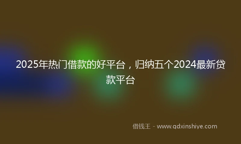 2025年热门借款的好平台，归纳五个2024最新贷款平台