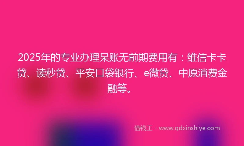 2025年的专业办理呆账无前期费用有：维信卡卡贷、读秒贷、平安口袋银行、e微贷、中原消费金融等。