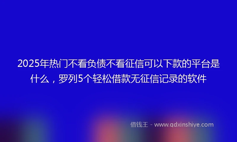 2025年热门不看负债不看征信可以下款的平台是什么，罗列5个轻松借款无征信记录的软件