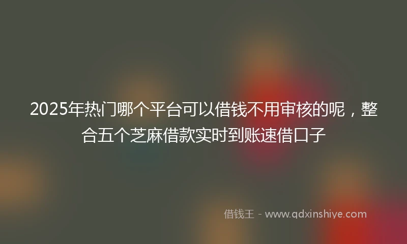 2025年热门哪个平台可以借钱不用审核的呢，整合五个芝麻借款实时到账速借口子