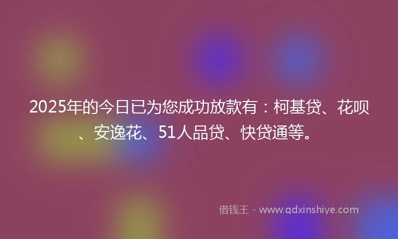 2025年的今日已为您成功放款有：柯基贷、花呗、安逸花、51人品贷、快贷通等。