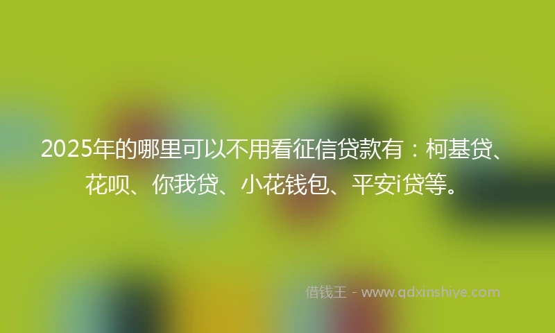 2025年的哪里可以不用看征信贷款有：柯基贷、花呗、你我贷、小花钱包、平安i贷等。