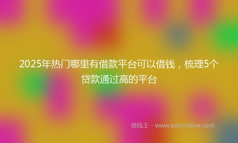 2025年热门哪里有借款平台可以借钱，梳理5个贷款通过高的平台