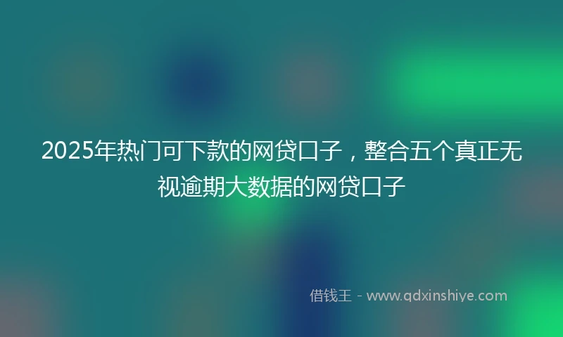 2025年热门可下款的网贷口子，整合五个真正无视逾期大数据的网贷口子