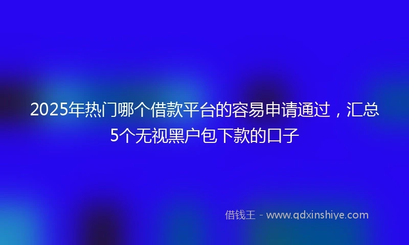 2025年热门哪个借款平台的容易申请通过,汇总5个无视黑户包下款的口子