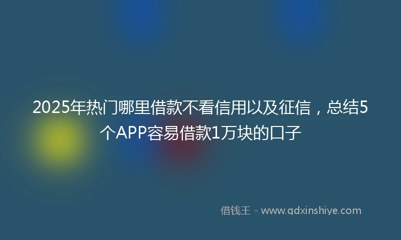 2025年热门哪里借款不看信用以及征信，总结5个APP容易借款1万块的口子