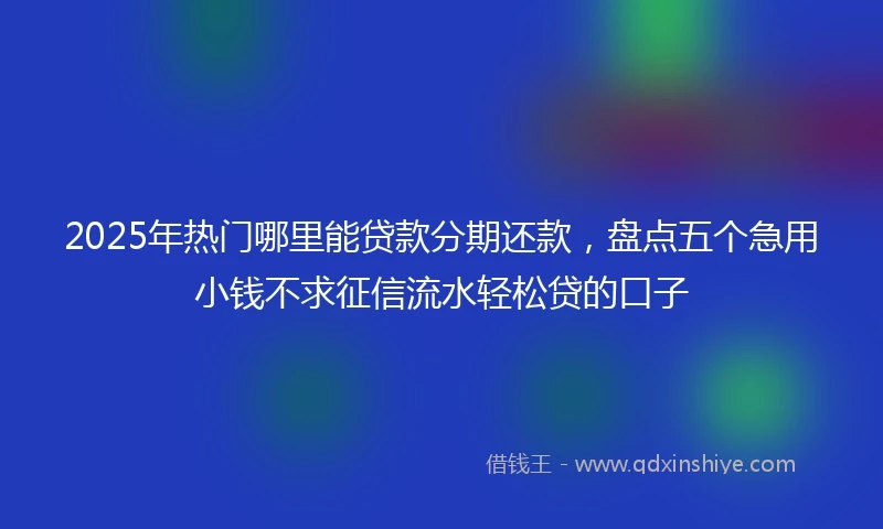 2025年热门哪里能贷款分期还款，盘点五个急用小钱不求征信流水轻松贷的口子