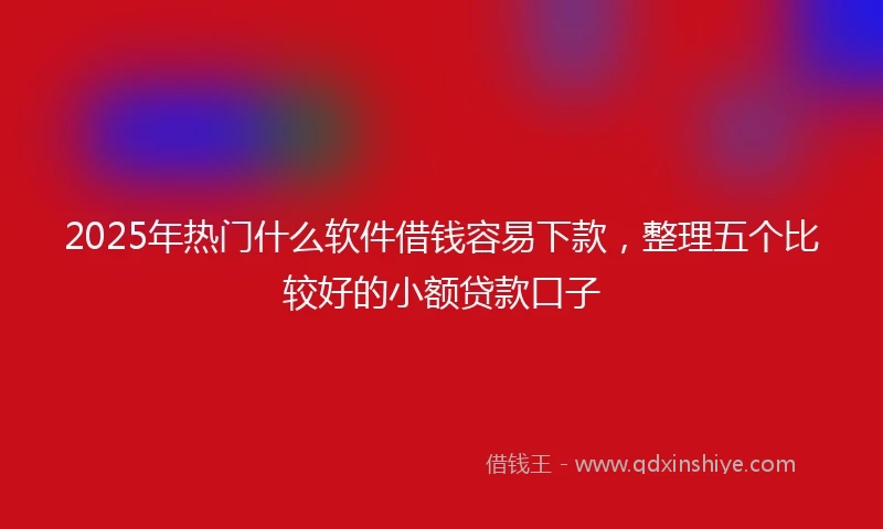 2025年热门什么软件借钱容易下款，整理五个比较好的小额贷款口子