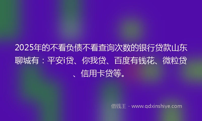 2025年的不看负债不看查询次数的银行贷款山东聊城有：平安i贷、你我贷、百度有钱花、微粒贷、信用卡贷等。