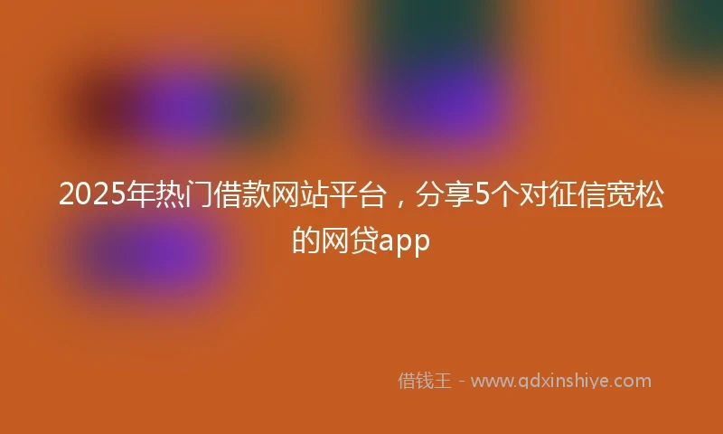 2025年热门借款网站平台，分享5个对征信宽松的网贷app