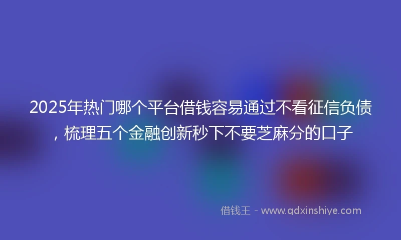 2025年热门哪个平台借钱容易通过不看征信负债,梳理五个金融创新秒下不要芝麻分的口子