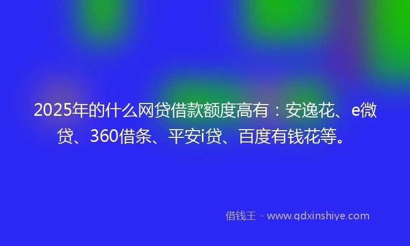 2025年的什么网贷借款额度高有：安逸花、e微贷、360借条、平安i贷、百度有钱花等。