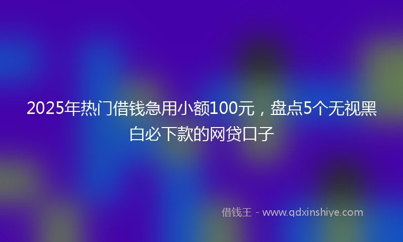 2025年热门借钱急用小额100元，盘点5个无视黑白必下款的网贷口子