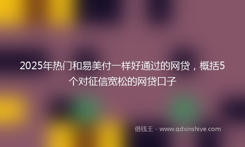 2025年热门和易美付一样好通过的网贷，概括5个对征信宽松的网贷口子