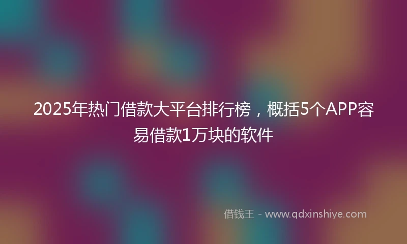 2025年热门借款大平台排行榜，概括5个APP容易借款1万块的软件