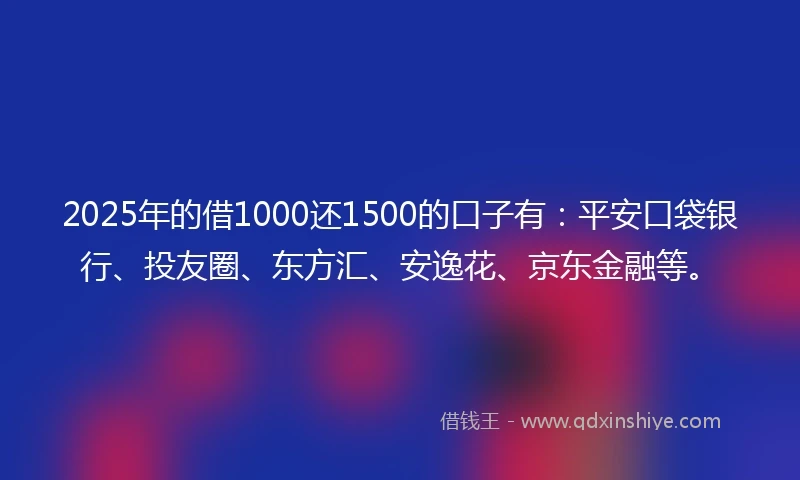 2025年的借1000还1500的口子有：平安口袋银行、投友圈、东方汇、安逸花、京东金融等。