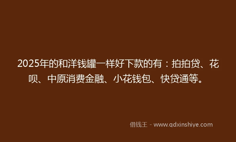 2025年的和洋钱罐一样好下款的有：拍拍贷、花呗、中原消费金融、小花钱包、快贷通等。