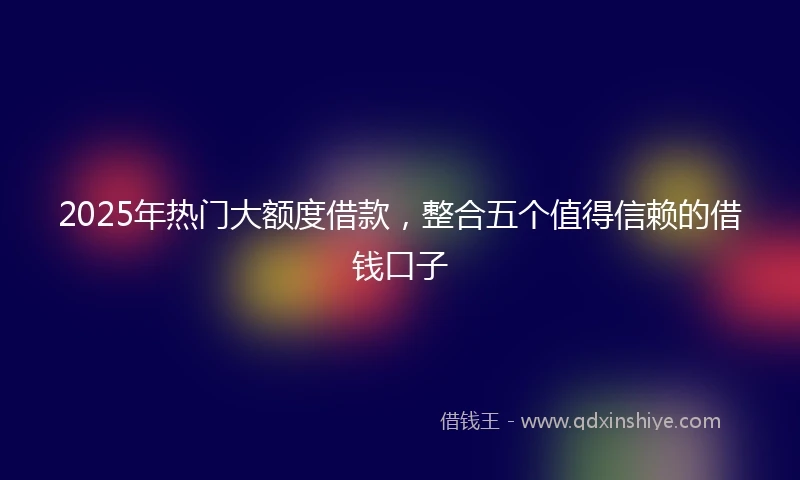 2025年热门大额度借款，整合五个值得信赖的借钱口子