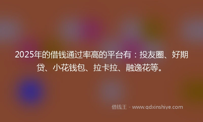 2025年的借钱通过率高的平台有：投友圈、好期贷、小花钱包、拉卡拉、融逸花等。
