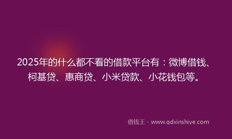 2025年的什么都不看的借款平台有：微博借钱、柯基贷、惠商贷、小米贷款、小花钱包等。