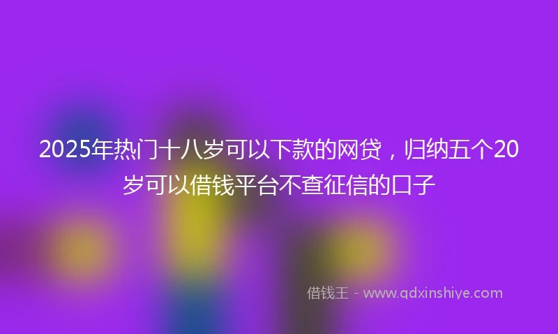 2025年热门十八岁可以下款的网贷，归纳五个20岁可以借钱平台不查征信的口子