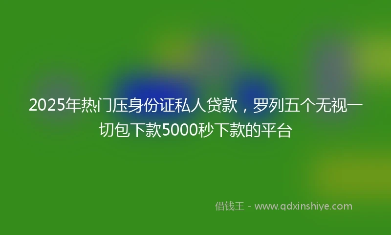 2025年热门压身份证私人贷款，罗列五个无视一切包下款5000秒下款的平台